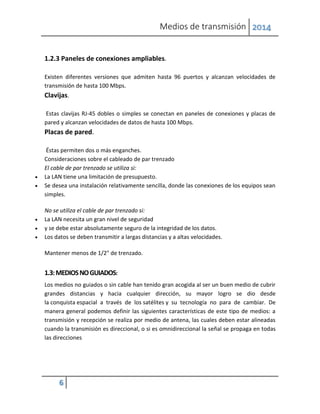 Medios de transmisión 2014
6
1.2.3 Paneles de conexiones ampliables.
Existen diferentes versiones que admiten hasta 96 puertos y alcanzan velocidades de
transmisión de hasta 100 Mbps.
Clavijas.
Estas clavijas RJ-45 dobles o simples se conectan en paneles de conexiones y placas de
pared y alcanzan velocidades de datos de hasta 100 Mbps.
Placas de pared.
Éstas permiten dos o más enganches.
Consideraciones sobre el cableado de par trenzado
El cable de par trenzado se utiliza si:
 La LAN tiene una limitación de presupuesto.
 Se desea una instalación relativamente sencilla, donde las conexiones de los equipos sean
simples.
No se utiliza el cable de par trenzado si:
 La LAN necesita un gran nivel de seguridad
 y se debe estar absolutamente seguro de la integridad de los datos.
 Los datos se deben transmitir a largas distancias y a altas velocidades.
Mantener menos de 1/2" de trenzado.
1.3:MEDIOSNOGUIADOS:
Los medios no guiados o sin cable han tenido gran acogida al ser un buen medio de cubrir
grandes distancias y hacia cualquier dirección, su mayor logro se dio desde
la conquista espacial a través de los satélites y su tecnología no para de cambiar. De
manera general podemos definir las siguientes características de este tipo de medios: a
transmisión y recepción se realiza por medio de antena, las cuales deben estar alineadas
cuando la transmisión es direccional, o si es omnidireccional la señal se propaga en todas
las direcciones
 