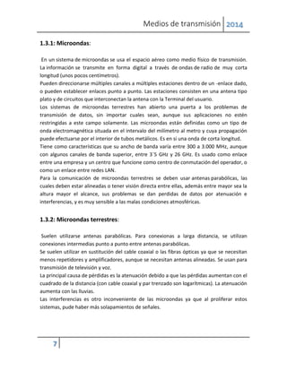 Medios de transmisión 2014
7
1.3.1: Microondas:
En un sistema de microondas se usa el espacio aéreo como medio físico de transmisión.
La información se transmite en forma digital a través de ondas de radio de muy corta
longitud (unos pocos centímetros).
Pueden direccionarse múltiples canales a múltiples estaciones dentro de un -enlace dado,
o pueden establecer enlaces punto a punto. Las estaciones consisten en una antena tipo
plato y de circuitos que interconectan la antena con la Terminal del usuario.
Los sistemas de microondas terrestres han abierto una puerta a los problemas de
transmisión de datos, sin importar cuales sean, aunque sus aplicaciones no estén
restringidas a este campo solamente. Las microondas están definidas como un tipo de
onda electromagnética situada en el intervalo del milímetro al metro y cuya propagación
puede efectuarse por el interior de tubos metálicos. Es en si una onda de corta longitud.
Tiene como características que su ancho de banda varía entre 300 a 3.000 MHz, aunque
con algunos canales de banda superior, entre 3´5 GHz y 26 GHz. Es usado como enlace
entre una empresa y un centro que funcione como centro de conmutación del operador, o
como un enlace entre redes LAN.
Para la comunicación de microondas terrestres se deben usar antenas parabólicas, las
cuales deben estar alineadas o tener visión directa entre ellas, además entre mayor sea la
altura mayor el alcance, sus problemas se dan perdidas de datos por atenuación e
interferencias, y es muy sensible a las malas condiciones atmosféricas.
1.3.2: Microondas terrestres:
Suelen utilizarse antenas parabólicas. Para conexionas a larga distancia, se utilizan
conexiones intermedias punto a punto entre antenas parabólicas.
Se suelen utilizar en sustitución del cable coaxial o las fibras ópticas ya que se necesitan
menos repetidores y amplificadores, aunque se necesitan antenas alineadas. Se usan para
transmisión de televisión y voz.
La principal causa de pérdidas es la atenuación debido a que las pérdidas aumentan con el
cuadrado de la distancia (con cable coaxial y par trenzado son logarítmicas). La atenuación
aumenta con las lluvias.
Las interferencias es otro inconveniente de las microondas ya que al proliferar estos
sistemas, pude haber más solapamientos de señales.
 