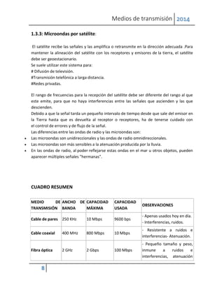 Medios de transmisión 2014
8
1.3.3: Microondas por satélite:
El satélite recibe las señales y las amplifica o retransmite en la dirección adecuada .Para
mantener la alineación del satélite con los receptores y emisores de la tierra, el satélite
debe ser geoestacionario.
Se suele utilizar este sistema para:
# Difusión de televisión.
#Transmisión telefónica a larga distancia.
#Redes privadas.
El rango de frecuencias para la recepción del satélite debe ser diferente del rango al que
este emite, para que no haya interferencias entre las señales que ascienden y las que
descienden.
Debido a que la señal tarda un pequeño intervalo de tiempo desde que sale del emisor en
la Tierra hasta que es devuelta al receptor o receptores, ha de tenerse cuidado con
el control de errores y de flujo de la señal.
Las diferencias entre las ondas de radio y las microondas son:
 Las microondas son unidireccionales y las ondas de radio omnidireccionales.
 Las microondas son más sensibles a la atenuación producida por la lluvia.
 En las ondas de radio, al poder reflejarse estas ondas en el mar u otros objetos, pueden
aparecer múltiples señales "hermanas".
CUADRO RESUMEN
MEDIO DE
TRANSMISIÓN
ANCHO DE
BANDA
CAPACIDAD
MÁXIMA
CAPACIDAD
USADA
OBSERVACIONES
Cable de pares 250 KHz 10 Mbps 9600 bps
- Apenas usados hoy en día.
- Interferencias, ruidos.
Cable coaxial 400 MHz 800 Mbps 10 Mbps
- Resistente a ruidos e
interferencias- Atenuación.
Fibra óptica 2 GHz 2 Gbps 100 Mbps
- Pequeño tamaño y peso,
inmune a ruidos e
interferencias, atenuación
 