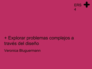 ERS
4
Veronica Bluguermann
+ Explorar problemas complejos a
través del diseño
 