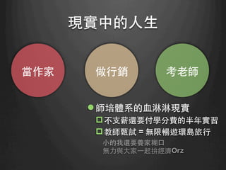 現實中的⼈人⽣生	
當作家	
 做⾏行銷	
 考⽼老師	
l 師培體系的⾎血淋淋現實
p 不⽀支薪還要付學分費的半年實習
p 教師甄試 = 無限暢遊環島旅⾏行
⼩小的我還要養家糊⼝口
無⼒力與⼤大家⼀一起拚經濟Orz
 