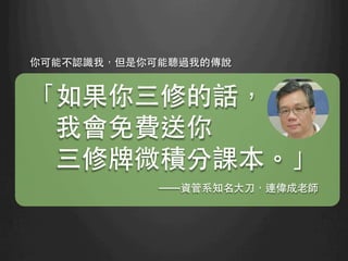 你可能不認識我，但是你可能聽過我的傳說
「如果你三修的話，
我會免費送你
三修牌微積分課本。」
——資管系知名⼤大⼑刀，連偉成⽼老師	
 