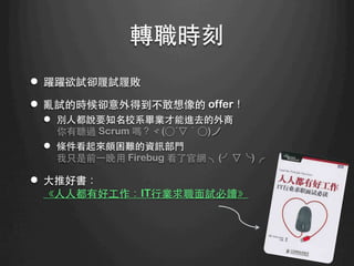 轉職時刻	
l  躍躍欲試卻履試履敗
l  亂試的時候卻意外得到不敢想像的 offer！
l  別⼈人都說要知名校系畢業才能進去的外商
你有聽過 Scrum 嗎？ヾ(○´▽｀○)ノ
l  條件看起來頗困難的資訊部⾨門
我只是前⼀一晚⽤用 Firebug 看了官網 ╮(╯▽╰)╭
l  ⼤大推好書：
《⼈人⼈人都有好⼯工作：IT⾏行業求職⾯面試必讀》
 