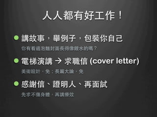 ⼈人⼈人都有好⼯工作！	
l 講故事，舉例⼦子，包裝你⾃自⼰己
你有看過泡麵封⾯面⻑⾧長得像餿⽔水的嗎？
l 電梯演講 à 求職信 (cover letter)
美術設計，免；⻑⾧長篇⼤大論，免
l 感謝信、證明⼈人、再⾯面試
先求不傷⾝身體，再講療效
 