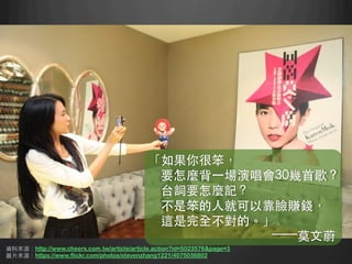 資料來源：http://www.cheers.com.tw/article/article.action?id=5023576page=3
圖⽚片來源：https://www.flickr.com/photos/stevenzhang1221/4075036802 	
「如果你很笨，
要怎麼背⼀一場演唱會30幾⾸首歌？
台詞要怎麼記？
不是笨的⼈人就可以靠臉賺錢，
這是完全不對的。」
——莫⽂文蔚	
 