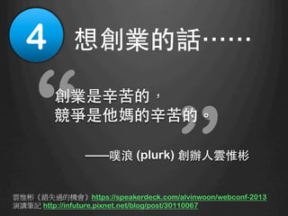 “
“創業是⾟辛苦的，
競爭是他媽的⾟辛苦的。
——噗浪 (plurk) 創辦⼈人雲惟彬
4
 想創業的話⋯⋯	
雲惟彬《錯失過的機會》https://speakerdeck.com/alvinwoon/webconf-2013
演講筆記 http://infuture.pixnet.net/blog/post/30110067
 