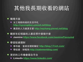 其他我⻑⾧長期收看的網站	
l  職場⽅方⾯面
l  ⼥女⼯工程師的紐約⽣生活⼿手札
http://nycengdiary.pixnet.net/blog
l  萬惡的⼈人⼒力資源主管 http://wjchang.pixnet.net/blog
l  觀察年紀相當的⼈人都在想什麼做什麼
l  Jasmine https://www.facebook.com/JasmineFlavoured
l  學習投資理財
l  學存錢：富朋友理財筆記 http://blog.17rich.com/
l  學投資：財報狗 http://statementdog.com/
l  更好的⼯工作機會媒合平台
l  LinkedIn https://www.linkedin.com/ 	
 