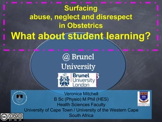 @ Brunel
University
March 2015
Surfacing
abuse, neglect and disrespect
in Obstetrics
What about student learning?
Veronica Mitchell
B Sc (Physio) M Phil (HES)
Health Sciences Faculty
University of Cape Town / University of the Western Cape
South Africa
 