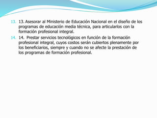 13. 13. Asesorar al Ministerio de Educación Nacional en el diseño de los
programas de educación media técnica, para articularlos con la
formación profesional integral.
14. 14. Prestar servicios tecnológicos en función de la formación
profesional integral, cuyos costos serán cubiertos plenamente por
los beneficiarios, siempre y cuando no se afecte la prestación de
los programas de formación profesional.
 