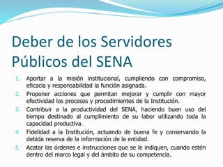 Deber de los Servidores
Públicos del SENA
1. Aportar a la misión institucional, cumpliendo con compromiso,
eficacia y responsabilidad la función asignada.
2. Proponer acciones que permitan mejorar y cumplir con mayor
efectividad los procesos y procedimientos de la Institución.
3. Contribuir a la productividad del SENA, haciendo buen uso del
tiempo destinado al cumplimiento de su labor utilizando toda la
capacidad productiva.
4. Fidelidad a la Institución, actuando de buena fe y conservando la
debida reserva de la información de la entidad.
5. Acatar las órdenes e instrucciones que se le indiquen, cuando estén
dentro del marco legal y del ámbito de su competencia.
 