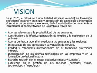VISION
En el 2020, el SENA será una Entidad de clase mundial en formación
profesional integral y en el uso y apropiación de tecnología e innovación
al servicio de personas y empresas; habrá contribuido decisivamente a
incrementar la competitividad de Colombia a través de:
 Aportes relevantes a la productividad de las empresas.
 Contribución a la efectiva generación de empleo y la superación de la
pobreza.
 Aporte de fuerza laboral innovadora a las empresas y las regiones.
 Integralidad de sus egresados y su vocación de servicio.
 Calidad y estándares internacionales de su formación profesional
integral.
 Incorporación de las últimas tecnologías en las empresas y en la
formación profesional integral.
 Estrecha relación con el sector educativo (media y superior).
 Excelencia en la gestión de sus recursos (humanos, físicos,
tecnológicos y financieros).
 