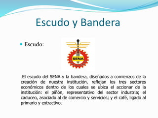 Escudo y Bandera
 Escudo:
El escudo del SENA y la bandera, diseñados a comienzos de la
creación de nuestra institución, reflejan los tres sectores
económicos dentro de los cuales se ubica el accionar de la
institución: el piñón, representativo del sector industria; el
caduceo, asociado al de comercio y servicios; y el café, ligado al
primario y extractivo.
 