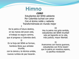 Himno
I
De la patria el futuro destino,
en las manos del joven está,
el trabajo es seguro camino,
que el progreso a Colombia dará.
II
En la forja del SENA se forman,
hombres libres que anhelan
triunfar,
con la ciencia y la técnica unidas,
nuevos rumbos de paz trazarán.
III
Hoy la patria nos grita sentida,
¡estudiantes del SENA triunfad!
solo así lograréis en la vida,
más justicia, mayor libertad.
IV
Avancemos con fuerza guerrera,
¡estudiantes con firme tesón!
que la patria en nosotros espera,
su pacífica revolución
CORO
Estudiantes del SENA adelante
Por Colombia luchad con amor
Con el ánimo noble y radiante
Transformémosla en mundo mejor
 