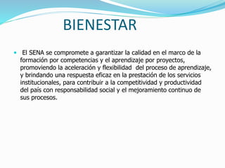 BIENESTAR
 El SENA se compromete a garantizar la calidad en el marco de la
formación por competencias y el aprendizaje por proyectos,
promoviendo la aceleración y flexibilidad del proceso de aprendizaje,
y brindando una respuesta eficaz en la prestación de los servicios
institucionales, para contribuir a la competitividad y productividad
del país con responsabilidad social y el mejoramiento continuo de
sus procesos.
 