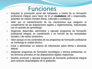 Funciones1. Impulsar la promoción social del trabajador, a través de su formación
profesional integral, para hacer de él un ciudadano útil y responsable,
poseedor de valores morales éticos, culturales y ecológicos.
2. Velar por el mantenimiento de los mecanismos que aseguren el
cumplimiento de las disposiciones legales y reglamentarias, relacionadas
con el contrato de aprendizaje.
3. Organizar, desarrollar, administrar y ejecutar programas de formación
profesional integral, en coordinación y en función de las necesidades
sociales y del sector productivo.
4. Velar porque en los contenidos de los programas de formación profesional
se mantenga la unidad técnica.
5. Crear y administrar un sistema de información sobre oferta y demanda
laboral.
6. Adelantar programas de formación tecnológica y técnica profesional, en
los términos previstos en las disposiciones legales respectivas.
7. Diseñar, promover y ejecutar programas de formación profesional integral
para sectores desprotegidos de la población.
 