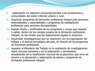 8. capacitación en aspectos socioempresariales a los productores y
comunidades del sector informal urbano y rural.
9. Organizar programas de formación profesional integral para personas
desempleadas y subempleadas y programas de readaptación
profesional para personas discapacitadas.
10. Expedir títulos y certificados de los programas y cursos que imparta
o valide, dentro de los campos propios de la formación profesional
integral, en los niveles que las disposiciones legales le autoricen.
11. Desarrollar investigaciones que se relacionen con la organización del
trabajo y el avance tecnológico del país, en función de los programas
de formación profesional.
12. Asesorar al Ministerio del Trabajo en la realización de investigaciones
sobre recursos humanos y en la elaboración y permanente
actualización de la clasificación nacional de ocupaciones, que sirva de
insumo a la planeación y elaboración de planes y programas de
formación profesional integral.
 