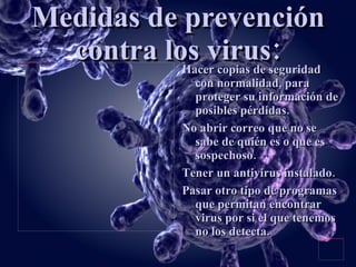Medidas de prevención contra los virus: Hacer copias de seguridad con normalidad, para proteger su información de posibles pérdidas. No abrir correo que no se sabe de quién es o que es sospechoso. Tener un antivirus instalado. Pasar otro tipo de programas que permitan encontrar virus por si el que tenemos no los detecta. 