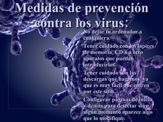 Medidas de prevención contra los virus: No dejar tu ordenador a cualquiera. Tener cuidado con los lapices de memoria, CD´s u otro aparatos que puedan introducirlos. Tener cuidado con las descargas que hagamos, ya que es muy fácil que entren por este sitio. Configurar páginas de inicio y demás para detectar si en algún momento aparece algo que lo modifique. 