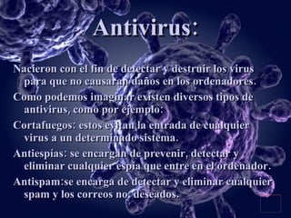 Antivirus: Nacieron con el fin de detectar y destruir los virus para que no causaran daños en los ordenadores. Como podemos imaginar existen diversos tipos de antivirus, como por ejemplo: Cortafuegos: estos evitan la entrada de cualquier virus a un determinado sistema. Antiespías: se encargan de prevenir, detectar y eliminar cualquier espía que entre en el ordenador. Antispam:se encarga de detectar y eliminar cualquier spam y los correos no  deseados. 