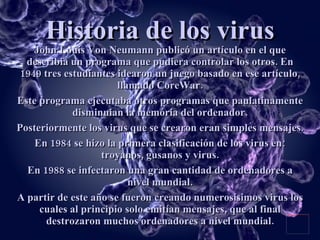 Historia de los virus John Louis Von Neumann publicó un artículo en el que describia un programa que pudiera controlar los otros. En 1949 tres estudiantes idearon un juego basado en ese artículo, llamado CoreWar. Este programa ejecutaba otros programas que paulatinamente disminuian la memória del ordenador. Posteriormente los virus que se crearon eran simples mensajes. En 1984 se hizo la primera clasificación de los virus en: troyanos, gusanos y virus. En 1988 se infectaron una gran cantidad de ordenadores a nivel mundial. A partir de este año se fueron creando numerosísimos virus los cuales al principio solo emitían mensajes, que al final destrozaron muchos ordenadores a nivel mundial. 