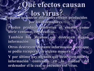 ¿Qué efectos causan los virus? Podemos encontrar diferentes efectos producidos por los ordenadores: Pueden producir molestias al usuario como abrir ventanas consecutivas. También hay algunos que destruyen alguna información. Otros destruyen bastante información, pero que se podía recuperar de alguna manera. Y por último hay algunos que destruyen toda la información contenida en la unidad del ordenador el la cual se encuentra el virus. 