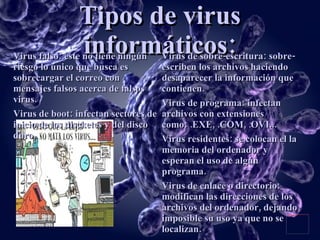 Tipos de virus informáticos: Virus de sobre-escritura: sobre-escriben los archivos haciendo desaparecer la información que contienen. Virus de programa: infectan archivos con extensiones como: .EXE, .COM, .OVI... Virus residentes: se colocan el la memoria del ordenador y esperan el uso de algún programa. Virus de enlace o directorio: modifican las direcciones de los archivos del ordenador, dejando imposible su uso ya que no se localizan. Virus falso: este no tiene ningún riesgo lo único que busca es sobrecargar el correo con mensajes falsos acerca de falsos virus. Virus de boot: infectan sectores de inicio de los discketes y del disco duro. 