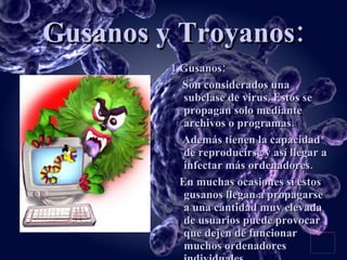 Gusanos y Troyanos: 1.Gusanos: Son considerados una subclase de virus. Estos se propagan solo mediante archivos o programas. Además tienen la capacidad de reproducirse y así llegar a infectar más ordenadores. En muchas ocasiones si estos gusanos llegan a propagarse a una cantidad muy elevada de usuarios puede provocar que dejen de funcionar muchos ordenadores individuales. 