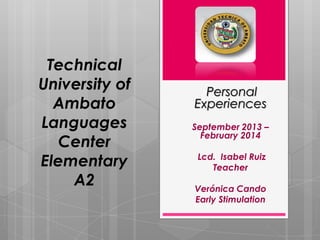 Technical
University of
Ambato
Languages
Center
Elementary
A2

Personal
Experiences
September 2013 –
February 2014
Lcd. Isabel Ruiz
Teacher
Verónica Cando
Early Stimulation

 