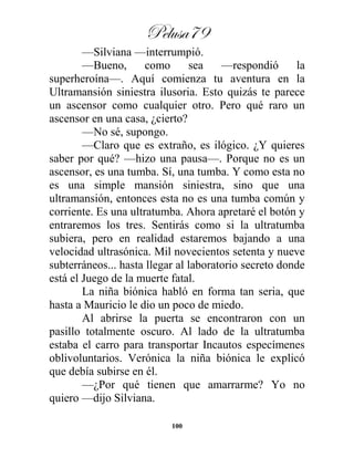 Pelusa79
100
—Silviana —interrumpió.
—Bueno, como sea —respondió la
superheroína—. Aquí comienza tu aventura en la
Ultramansión siniestra ilusoria. Esto quizás te parece
un ascensor como cualquier otro. Pero qué raro un
ascensor en una casa, ¿cierto?
—No sé, supongo.
—Claro que es extraño, es ilógico. ¿Y quieres
saber por qué? —hizo una pausa—. Porque no es un
ascensor, es una tumba. Sí, una tumba. Y como esta no
es una simple mansión siniestra, sino que una
ultramansión, entonces esta no es una tumba común y
corriente. Es una ultratumba. Ahora apretaré el botón y
entraremos los tres. Sentirás como si la ultratumba
subiera, pero en realidad estaremos bajando a una
velocidad ultrasónica. Mil novecientos setenta y nueve
subterráneos... hasta llegar al laboratorio secreto donde
está el Juego de la muerte fatal.
La niña biónica habló en forma tan seria, que
hasta a Mauricio le dio un poco de miedo.
Al abrirse la puerta se encontraron con un
pasillo totalmente oscuro. Al lado de la ultratumba
estaba el carro para transportar Incautos especímenes
oblivoluntarios. Verónica la niña biónica le explicó
que debía subirse en él.
—¿Por qué tienen que amarrarme? Yo no
quiero —dijo Silviana.
 
