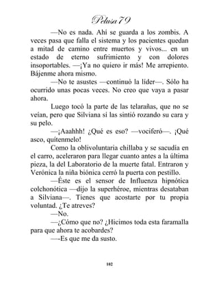 Pelusa79
102
—No es nada. Ahí se guarda a los zombis. A
veces pasa que falla el sistema y los pacientes quedan
a mitad de camino entre muertos y vivos... en un
estado de eterno sufrimiento y con dolores
insoportables. —¡Ya no quiero ir más! Me arrepiento.
Bájenme ahora mismo.
—No te asustes —continuó la líder—. Sólo ha
ocurrido unas pocas veces. No creo que vaya a pasar
ahora.
Luego tocó la parte de las telarañas, que no se
veían, pero que Silviana sí las sintió rozando su cara y
su pelo.
—¡Aaahhh! ¿Qué es eso? —vociferó—. ¡Qué
asco, quítenmelo!
Como la oblivoluntaria chillaba y se sacudía en
el carro, aceleraron para llegar cuanto antes a la última
pieza, la del Laboratorio de la muerte fatal. Entraron y
Verónica la niña biónica cerró la puerta con pestillo.
—Éste es el sensor de Influenza hipnótica
colchonótica —dijo la superhéroe, mientras desataban
a Silviana—. Tienes que acostarte por tu propia
voluntad. ¿Te atreves?
—No.
—¿Cómo que no? ¿Hicimos toda esta faramalla
para que ahora te acobardes?
—-Es que me da susto.
 