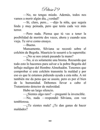 Pelusa79
103
—No, no tengas miedo. Además, todos nos
vamos a morir algún día, ¿verdad?
—Sí, claro, pero... —dijo la niña, que seguía
linda y muy peinada, pero que tenía cada vez más
terror.
—Pero nada. Piensa que tú vas a tener la
posibilidad de morirte dos veces, ahora y cuando seas
vieja. Te sirve como ensayo.
—Bueno.
Mansamente, Silviana se recostó sobre el
colchón de Begoña. Mauricio le susurró a la superniña:
—¿No se nos estará pasando la mano?
—No, si es solamente una broma. Recuerda que
todo esto lo hacemos para salvar a la pobre Begoña del
influjo maligno del Hombre Almohadón. Tenemos que
comprobar si este colchón transmite la maldad y por
eso es que le estamos pidiendo ayuda a esta niña. A mí
también me da pena que se asuste, pero es por el bien
de la humanidad. Debemos llevar a cabo el
Tratamiento detector de malosidad.
Hubo un largo silencio.
—¿Sientes algo raro? —preguntó la invencible.
—No, nada —respondió Silviana, con voz
temblorosa.
—¿Te sientes mala? ¿Te dan ganas de hacer
maldades?
 