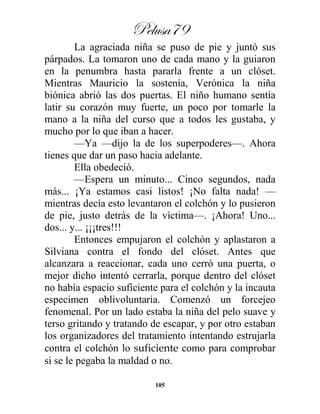 Pelusa79
105
La agraciada niña se puso de pie y juntó sus
párpados. La tomaron uno de cada mano y la guiaron
en la penumbra hasta pararla frente a un clóset.
Mientras Mauricio la sostenía, Verónica la niña
biónica abrió las dos puertas. El niño humano sentía
latir su corazón muy fuerte, un poco por tomarle la
mano a la niña del curso que a todos les gustaba, y
mucho por lo que iban a hacer.
—Ya —dijo la de los superpoderes—. Ahora
tienes que dar un paso hacia adelante.
Ella obedeció.
—Espera un minuto... Cinco segundos, nada
más... ¡Ya estamos casi listos! ¡No falta nada! —
mientras decía esto levantaron el colchón y lo pusieron
de pie, justo detrás de la víctima—. ¡Ahora! Uno...
dos... y... ¡¡¡tres!!!
Entonces empujaron el colchón y aplastaron a
Silviana contra el fondo del clóset. Antes que
alcanzara a reaccionar, cada uno cerró una puerta, o
mejor dicho intentó cerrarla, porque dentro del clóset
no había espacio suficiente para el colchón y la incauta
especimen oblivoluntaria. Comenzó un forcejeo
fenomenal. Por un lado estaba la niña del pelo suave y
terso gritando y tratando de escapar, y por otro estaban
los organizadores del tratamiento intentando estrujarla
contra el colchón lo suficiente como para comprobar
si se le pegaba la maldad o no.
 