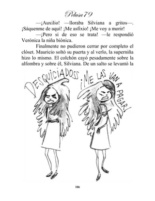 Pelusa79
106
—¡Auxilio! —lloraba Silviana a gritos—.
¡Sáquenme de aquí! ¡Me asfixio! ¡Me voy a morir!
—¡Pero si de eso se trata! —le respondió
Verónica la niña biónica.
Finalmente no pudieron cerrar por completo el
clóset. Mauricio soltó su puerta y al verlo, la superniña
hizo lo mismo. El colchón cayó pesadamente sobre la
alfombra y sobre él, Silviana. De un salto se levantó la
 