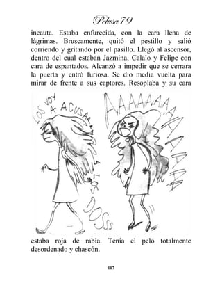 Pelusa79
107
incauta. Estaba enfurecida, con la cara llena de
lágrimas. Bruscamente, quitó el pestillo y salió
corriendo y gritando por el pasillo. Llegó al ascensor,
dentro del cual estaban Jazmina, Calalo y Felipe con
cara de espantados. Alcanzó a impedir que se cerrara
la puerta y entró furiosa. Se dio media vuelta para
mirar de frente a sus captores. Resoplaba y su cara
estaba roja de rabia. Tenía el pelo totalmente
desordenado y chascón.
 