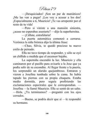 Pelusa79
108
—¡Desquiciados! ¡Son un par de maniáticos!
¡Me las van a pagar! ¡Los voy a acusar a los dos!
¡Especialmente a ti, Mauricio! ¡Te vas arrepentir por el
resto de tu vida!
—Pero si viniste a una mansión siniestra,
¿acaso no esperabas asustarte? —dijo la superheroína.
—¡Cállate, estrafalaria!
La puerta automática comenzó a cerrarse.
Verónica la niña biónica dijo la última frase:
—Chao, Silvia, te quedó precioso tu nuevo
estilo de peinado.
Ella no tuvo tiempo de responder, y sólo se oyó
un chillido a medida que el ascensor bajaba.
La superniña encendió la luz. Mauricio y ella
caminaron por el pasillo para avisarle a la Jose que ya
podía salir de su escondite. Al llegar frente a la puerta,
los sorprendió un alarido quejumbroso. Entraron y
vieron a Josefina tumbada sobre la cama. Se había
tapado las piernas con su propia chaqueta. Estaba
medio dormida, pero seguía profiriendo las
exclamaciones espectrales que le correspondían. —
Josefina —la llamó Mauricio. Ella se sentó de un salto.
—Hola. ¿Ya terminamos? —preguntó con los ojos
cerrados.
—Bueno, se podría decir que sí —le respondió
su hermano.
 