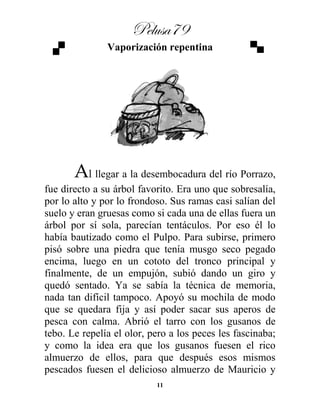 Pelusa79
11
Vaporización repentina
Al llegar a la desembocadura del río Porrazo,
fue directo a su árbol favorito. Era uno que sobresalía,
por lo alto y por lo frondoso. Sus ramas casi salían del
suelo y eran gruesas como si cada una de ellas fuera un
árbol por sí sola, parecían tentáculos. Por eso él lo
había bautizado como el Pulpo. Para subirse, primero
pisó sobre una piedra que tenía musgo seco pegado
encima, luego en un cototo del tronco principal y
finalmente, de un empujón, subió dando un giro y
quedó sentado. Ya se sabía la técnica de memoria,
nada tan difícil tampoco. Apoyó su mochila de modo
que se quedara fija y así poder sacar sus aperos de
pesca con calma. Abrió el tarro con los gusanos de
tebo. Le repelía el olor, pero a los peces les fascinaba;
y como la idea era que los gusanos fuesen el rico
almuerzo de ellos, para que después esos mismos
pescados fuesen el delicioso almuerzo de Mauricio y
 