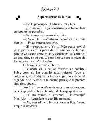 Pelusa79
110
Supermuertos de la risa
—No te preocupes. ¡Lo hiciste muy bien!
—¿En serio? —dijo sonriendo y esforzándose
en separar las pestañas.
—Excelente —aseveró Mauricio.
—¡Pobrecita! —continuó Verónica la niña
biónica—. Estás muerta de sueño.
—Sí —respondió—. Yo también pensé eso: al
principio esta era la pieza de los muertos de la risa,
porque yo estaba entretenida y escuchaba los chillidos
de una niña, no sé cuál... pero después era la pieza de
los muertos de sueño. Perdón.
La heroína la tomó en brazos.
—Y ahora es la de los muertos de hambre.
Pobre Jose, no has comido nada, ¿cierto? Todo es
culpa mía, yo le dije a la Begoña que no subiera al
segundo piso. Vamos a la cocina para que te prepare
algo rico, ¿bueno?
Josefina movió afirmativamente su cabeza, que
estaba apoyada sobre el hombro de la superpoderosa.
—¿Y no vamos a ordenar? —interrumpió
Mauricio—. Acuérdate lo que dijo tu mamá.
—Ah, verdad. Pero le decimos a la Begoña que
limpie el desorden.
 