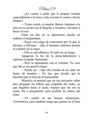 Pelusa79
112
—¿Le vamos a pedir que le prepare comida
especialmente a la Jose y más encima la vamos a hacer
limpiar?
—Tienes razón, es mucho. Bueno, dejemos a la
Jose en la cocina con la Begoña y nosotros volvemos a
hacer el aseo.
Entre los dos no se demoraron mucho en
ordenar el desparramo.
—Estoy con cargo de conciencia por lo que le
hicimos a Silviana —dijo el humano mientras ponían
el colchón en su lugar.
—Ella es una alharaca. Si todo era un juego.
Apagaron la luz de la pieza-laboratorio y
salieron al pasillo iluminado.
—Pero la aplastamos con el colchón. Yo creo
que ahí se nos pasó la mano.
—Puede ser —dijo ella tirando de un salto las
lianas de mentira—. No hay que olvidar que lo
hacemos por el bien de la humanidad.
Mauricio se percató que no era necesario saltar
para despegar las hebras que colgaban del techo, ya
que llegaban hasta el suelo. Supuso que ese era su
estilo, iba a preguntarle, pero prefirió no salirse del
tema.
—Yo confío en tus buenas intenciones,
Verobiónica, pero también tengo que pensar en el bien
 
