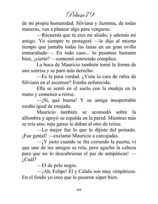 Pelusa79
113
de mi propia humanidad. Silviana y Jazmina, de todas
maneras, van a planear algo para vengarse.
—Recuerda que tú eres mi aliado, y además mi
amigo. Yo siempre te protegeré —le dijo al mismo
tiempo que juntaba todas las lanas en un gran ovillo
enmarañado—. En todo caso... lo pasamos bastante
bien, ¿cierto? —comentó sonriendo cómplice.
La boca de Mauricio también tomó la forma de
una sonrisa y se paró más derecho.
—Es la pura verdad. ¿Viste la cara de rabia de
Silviana en el ascensor? Estaba enfurecida.
Ella se sentó en el suelo con la madeja en la
mano y comenzó a reírse.
—¡Sí, qué buena! Y su amiga insoportable
estaba igual de enojada.
Mauricio también se acomodó sobre la
alfombra y apoyó su espalda en la pared. Mientras más
se reía uno, más ganas le daban al otro de reírse.
—Lo mejor fue lo que le dijiste del peinado.
¡Fue genial! —exclamó Mauricio a carcajadas.
—¡Y justo cuando se iba cerrando la puerta, vi
que uno de tus amigos se reía, pero agachó la cabeza
para que no lo descubrieran el par de antipáticas! —
¿Cuál?
—El de pelo negro.
—¡Ah, Felipe! Él y Calalo son muy simpáticos.
En el fondo yo creo que lo pasaron súper bien.
 