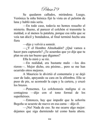 Pelusa79
114
Se quedaron callados, mirándose. Luego,
Verónica la niña biónica fijó la vista en el pelotón de
lana y habló más seria.
—En todo caso, todavía no hemos resuelto el
misterio. Bueno, al parecer el colchón sí transmite la
maldad, o al menos la pataleta, porque esa niña que se
veía tan dócil y bondadosa, al final terminó hecha una
fiera
—dijo y volvió a sonreír.
—¿Y el Hombre Almohadón? ¿Qué vamos a
hacer para capturarlo? ¿Te acuerdas que yo dije que tu
plan no era tan bueno que digamos?
Ella lo miró y se rió.
—En realidad, era bastante malo —los dos
rieron—. Mejor dicho, era pésimo... pero se me han
ocurrido otros mejores.
A Mauricio le divirtió el comentario y se dejó
caer de lado, apoyando su cara en la alfombra. Ella se
puso de pie, se acomodó la capa y la cartera, y cruzó
los brazos.
—Pensemos. La colchonosis maligna sí es
contagiosa —dijo con el tono formal de los
superhéroes.
—Entonces, hay que impedir que la señorita
Begoña se acueste de nuevo en esa cama —dijo él.
—¡No! Nada de eso. Se me ocurre algo mejor:
dejamos que siga durmiendo tal como hasta ahora.
 
