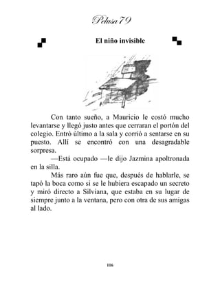 Pelusa79
116
El niño invisible
Con tanto sueño, a Mauricio le costó mucho
levantarse y llegó justo antes que cerraran el portón del
colegio. Entró último a la sala y corrió a sentarse en su
puesto. Allí se encontró con una desagradable
sorpresa.
—Está ocupado —le dijo Jazmina apoltronada
en la silla.
Más raro aún fue que, después de hablarle, se
tapó la boca como si se le hubiera escapado un secreto
y miró directo a Silviana, que estaba en su lugar de
siempre junto a la ventana, pero con otra de sus amigas
al lado.
 