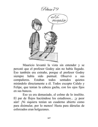 Pelusa79
117
Mauricio levantó la vista sin entender y se
percató que el profesor Godoy aún no había llegado.
Eso también era extraño, porque el profesor Godoy
siempre había sido puntual. Observó a sus
compañeros. Estaban todos sentados quietos
mirándolo directamente a él. Todos excepto Calalo y
Felipe, que tenían la cabeza gacha, con los ojos fijos
en sus bancos.
Eso ya era demasiado, el colmo de lo insólito.
El par de flojos haciéndose los estudiosos... ¡y peor
aún! ¡Ni siquiera tenían un cuaderno abierto como
para disimular, por lo menos! Hasta para dárselas de
esforzados eran holgazanes.
 