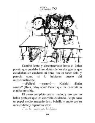 Pelusa79
118
Caminó lento y desconcertado hasta el único
puesto que quedaba libre, detrás de los dos genios que
estudiaban sin cuaderno ni libro. Era un banco solo, y
parecía como si lo hubiesen puesto ahí
intencionalmente.
—¡Felipe! —susurró—. ¡Calalo! ¿Están
sordos? ¡Hola, estoy aquí! Parece que me convertí en
el niño invisible.
El curso completo estaba mudo, y eso que no
había profesor que los estuviera cuidando. Felipe sacó
un papel medio arrugado de su bolsillo y anotó con su
inentendible y espantosa letra:
«No te podemos hablar»
 