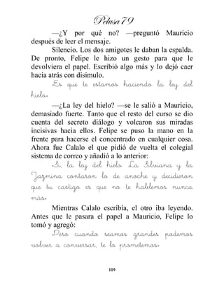 Pelusa79
119
—¿Y por qué no? —preguntó Mauricio
después de leer el mensaje.
Silencio. Los dos amigotes le daban la espalda.
De pronto, Felipe le hizo un gesto para que le
devolviera el papel. Escribió algo más y lo dejó caer
hacia atrás con disimulo.
«Es que te estamos haciendo la ley del
hielo»
—¿La ley del hielo? —se le salió a Mauricio,
demasiado fuerte. Tanto que el resto del curso se dio
cuenta del secreto diálogo y volcaron sus miradas
incisivas hacia ellos. Felipe se puso la mano en la
frente para hacerse el concentrado en cualquier cosa.
Ahora fue Calalo el que pidió de vuelta el colegial
sistema de correo y añadió a lo anterior:
«Si, la ley del hielo. La Silviana y la
Jazmina contaron lo de anoche y decidieron
que tu castigo es que no te hablemos nunca
más»
Mientras Calalo escribía, el otro iba leyendo.
Antes que le pasara el papel a Mauricio, Felipe lo
tomó y agregó:
«Pero cuando seamos grandes podemos
volver a conversar, te lo prometemos»
 