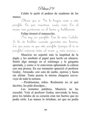 Pelusa79
120
Calalo le quitó el pedazo de cuaderno de las
manos.
«Obvio que si. No le hagas caso a este
pánfilo. Es por mientras, nada más. En el
recreo nos juntamos en el baño y hablamos»
Felipe tironeó el manuscrito.
«No soy un pánfilo. Eso lo será Calalo.
Si lo de hablar cuando grandes era broma.
Lo que pasa es que este pánfilo (porque él sí es
pánfilo) entiende todo al revés, y más encima…»
Mauricio no soportó más la ineptitud de la
dupla y les arrebató el papel para leerlo en silencio.
Sintió algo amargo en el estómago y la garganta
apretada, y como si le estuvieran aplastando la cabeza
con una prensa. En ese momento apareció el profesor
Godoy. Atrasado, con cara de sueño, ojeroso y hasta
sin afeitar. Tenía puesta la misma chaqueta nueva-
vieja de toda la semana.
—Perdónenme, niños. Realmente no sé qué
decirles, les pido disculpas...
Las restantes palabras, Mauricio no las
escuchó. Veía al profesor Godoy moviendo la boca,
pero los latidos de su corazón eran tan fuertes que no
podía oírlo. Las manos le tiritaban, así que no podía
 