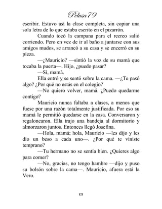 Pelusa79
121
escribir. Estuvo así la clase completa, sin copiar una
sola letra de lo que estaba escrito en el pizarrón.
Cuando tocó la campana para el recreo salió
corriendo. Pero en vez de ir al baño a juntarse con sus
amigos mudos, se arrancó a su casa y se encerró en su
pieza.
—¿Mauricio? —sintió la voz de su mamá que
tocaba la puerta—. Hijo, ¿puedo pasar?
—Sí, mamá.
Ella entró y se sentó sobre la cama. —¿Te pasó
algo? ¿Por qué no estás en el colegio?
—No quiero volver, mamá. ¿Puedo quedarme
contigo?
Mauricio nunca faltaba a clases, a menos que
fuese por una razón totalmente justificada. Por eso su
mamá le permitió quedarse en la casa. Conversaron y
regalonearon. Ella trajo una bandeja al dormitorio y
almorzaron juntos. Entonces llegó Josefina.
—Hola, mamá; hola, Mauricio —les dijo y les
dio un beso a cada uno—. ¿Por qué te viniste
temprano?
—Tu hermano no se sentía bien. ¿Quieres algo
para comer?
—No, gracias, no tengo hambre —dijo y puso
su bolsón sobre la cama—. Mauricio, afuera está la
Vero.
 