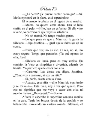 Pelusa79
122
—¿La Vero? ¿Y quiere hablar conmigo? —Sí.
Me la encontré en la plaza, está esperándote.
Él acurrucó la cabeza en el regazo de su madre.
—Mamá, no quiero verla ahora. Ella le hizo
cariño en el pelo. —Hijo, haz un esfuerzo. Si ella vino
a verte, lo correcto es que vayas a saludarla.
—No sé, mamá. No tengo muchas ganas.
—Lo que pasa es que a Mauricio le gusta la
Silviana —dijo Josefina—, igual que a todos los de su
curso.
—Nada que ver, no es eso. O sea, no sé, no
estoy seguro. Tengo que pensarlo. ¿Tú qué opinas de
ella, Jose?
—Silviana es linda, pero es muy creída. En
cambio, la Vero es simpática y divertida, además de
bonita. Yo prefiero que te cases con ella.
—¡Casarme! Las cosas que dices, Josefina.
¿Cómo voy a casarme, si soy un niño?
—Sí, porfa, cásate con la Vero.
—Ayayay, esta niña —dijo Mauricio sonriendo
y se levantó—. Está bien, voy a ver qué quiere. Pero
eso no significa que me vaya a casar con ella, ni
mucho menos. ¿De acuerdo? —Bueno.
Afuera lo esperaba la superniña con una sonrisa
en la cara. Tenía los brazos detrás de la espalda y se
balanceaba moviendo su cartera rosada. Glóbulo, el
 