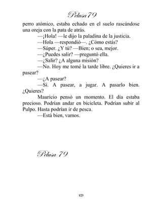 Pelusa79
123
perro atómico, estaba echado en el suelo rascándose
una oreja con la pata de atrás.
—¡Hola! —le dijo la paladina de la justicia.
—Hola —respondió—. ¿Cómo estás?
—Súper. ¿Y tú? —Bien; o sea, mejor.
—¿Puedes salir? —preguntó ella.
—¿Salir? ¿A alguna misión?
—No. Hoy me tomé la tarde libre. ¿Quieres ir a
pasear?
—¿A pasear?
—Sí. A pasear, a jugar. A pasarlo bien.
¿Quieres?
Mauricio pensó un momento. El día estaba
precioso. Podrían andar en bicicleta. Podrían subir al
Pulpo. Hasta podrían ir de pesca.
—Está bien, vamos.
Pelusa 79
 