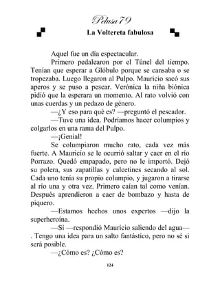 Pelusa79
124
La Voltereta fabulosa
Aquel fue un día espectacular.
Primero pedalearon por el Túnel del tiempo.
Tenían que esperar a Glóbulo porque se cansaba o se
tropezaba. Luego llegaron al Pulpo. Mauricio sacó sus
aperos y se puso a pescar. Verónica la niña biónica
pidió que la esperara un momento. Al rato volvió con
unas cuerdas y un pedazo de género.
—¿Y eso para qué es? —preguntó el pescador.
—Tuve una idea. Podríamos hacer columpios y
colgarlos en una rama del Pulpo.
—¡Genial!
Se columpiaron mucho rato, cada vez más
fuerte. A Mauricio se le ocurrió saltar y caer en el río
Porrazo. Quedó empapado, pero no le importó. Dejó
su polera, sus zapatillas y calcetines secando al sol.
Cada uno tenía su propio columpio, y jugaron a tirarse
al río una y otra vez. Primero caían tal como venían.
Después aprendieron a caer de bombazo y hasta de
piquero.
—Estamos hechos unos expertos —dijo la
superheroína.
—Sí —respondió Mauricio saliendo del agua—
. Tengo una idea para un salto fantástico, pero no sé si
será posible.
—¿Cómo es? ¿Cómo es?
 