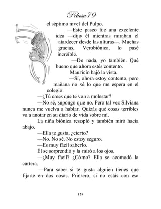 Pelusa79
126
el séptimo nivel del Pulpo.
—Este paseo fue una excelente
idea —dijo él mientras miraban el
atardecer desde las alturas—. Muchas
gracias, Verobiónica, lo pasé
increíble.
—De nada, yo también. Qué
bueno que ahora estés contento.
Mauricio bajó la vista.
—Sí, ahora estoy contento, pero
mañana no sé lo que me espera en el
colegio.
—¿Tú crees que te van a molestar?
—No sé, supongo que no. Pero tal vez Silviana
nunca me vuelva a hablar. Quizás qué cosas terribles
va a anotar en su diario de vida sobre mí.
La niña biónica resopló y también miró hacia
abajo.
—Ella te gusta, ¿cierto?
—No. No sé. No estoy seguro.
—Es muy fácil saberlo.
Él se sorprendió y la miró a los ojos.
—¿Muy fácil? ¿Cómo? Ella se acomodó la
cartera.
—Para saber si te gusta alguien tienes que
fijarte en dos cosas. Primero, si no estás con esa
 